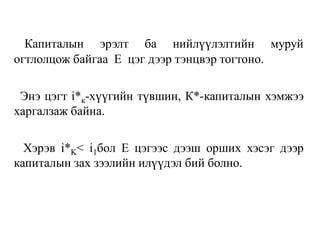 Капиталын эрэлт ба нийлүүлэлтийн муруй
огтлолцож байгаа Е цэг дээр тэнцвэр тогтоно.
Энэ цэгт i*к-хүүгийн түвшин, К*-капиталын хэмжээ
харгалзаж байна.
Хэрэв i*K< i1бол Е цэгээс дээш орших хэсэг дээр
капиталын зах зээлийн илүүдэл бий болно.
 