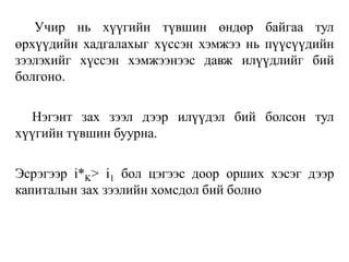 Учир нь хүүгийн түвшин өндөр байгаа тул
өрхүүдийн хадгалахыг хүссэн хэмжээ нь пүүсүүдийн
зээлэхийг хүссэн хэмжээнээс давж илүүдлийг бий
болгоно.
Нэгэнт зах зээл дээр илүүдэл бий болсон тул
хүүгийн түвшин буурна.
Эсрэгээр i*K> i1 бол цэгээс доор орших хэсэг дээр
капиталын зах зээлийн хомсдол бий болно
 