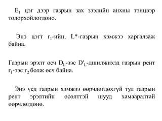 Е1 цэг дээр газрын зах зээлийн анхны тэнцвэр
тодорхойлогдоно.
Энэ цэгт r1-ийн, L*-газрын хэмжээ харгалзаж
байна.
Газрын эрэлт өсч DL-ээс D'L-дшилжихэд газрын рент
r1-ээс г2 болж өсч байна.
Энэ үед газрын хэмжээ өөрчлөгдөхгүй тул газрын
рент эрэлтийн өсөлттэй шууд хамааралтай
өөрчлөгдөнө.
 