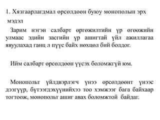 1. Хязгаарлагдмал өрсөлдөөн буюу монополып эрх
мэдэл
Зарим нэгэн салбарт өргөжилтийн үр өгөөжийн
улмаас эдийн засгийн үр ашигтай үйл ажиллагаа
явуулахад ганц л пүүс байх нөхцөл бий болдог.
Ийм салбарт өрсөлдөөн үүсэх боломжгүй юм.
Монопольт үйлдвэрлэгч үнээ өрсөлдөөнт үнээс
дээгүүр, бүтээгдэхүүнийхээ тоо хэмжээг бага байхаар
тогтоож, монопольт ашиг авах боломжтой байдаг.
 