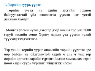 1. Төрийн суурь үүрэг
Төрийн үүсэл нь эдийн засгийн зохион
байгуулалттай үйл ажиллагаа үүссэн цаг үетэй
давхцаж байдаг.
Монгол улсын нутаг дэвсгэр дээр анхны төр улс 3000
гаруй жилийн өмнө Хүннү нарын үед үүссэн тухай
түүхэнд тэмдэглэжээ.
Тэр үеийн төрийн үүрэг өнөөгийн төрийн үүргээс эрс
өөр байсан нь ойлгомжтой хэдий ч аль ч үед төр
өөрийн иргэдээ харийн түрэмгийллээс хамгаалах зэрэг
цөөн хэдэн суурь үүргийг гүйцэтгэж ирсэн.
 
