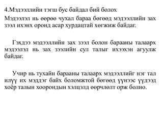 4.Мэдээллийн тэгш бус байдал бий болох
Мэдээлэл нь өөрөө чухал бараа бөгөөд мэдээллийн зах
зээл ихэнх оронд асар хурдацтай хөгжиж байдаг.
Гэхдээ мэдээллийн зах зээл болон барааны талаарх
мэдээлэл нь зах зээлийн сул талыг ихээхэн агуулж
байдаг.
Учир нь тухайн барааны талаарх мэдээллийг нэг тал
илүү их мэддэг байх боломжтой бөгөөд үүнээс үүдээд
хоёр талын хоорондын хэлцэлд өөрчлөлт орж болно.
 