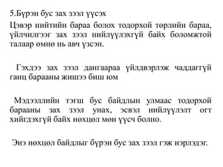 5.Бүрэн бус зах зээл үүсэх
Цэвэр нийтийн бараа болох тодорхой төрлийн бараа,
үйлчилгээг зах зээл нийлүүлэхгүй байх боломжтой
талаар өмнө нь авч үзсэн.
Гэхдээ зах зээл дангаараа үйлдвэрлэж чаддаггүй
ганц барааны жишээ биш юм
Мэдээллийн тэгш бус байдлын улмаас тодорхой
барааны зах зээл унах, эсвэл нийлүүлэлт огт
хийгдэхгүй байх нөхцөл мөн үүсч болно.
Энэ нөхцөл байдлыг бүрэн бус зах зээл гэж нэрлэдэг.
 