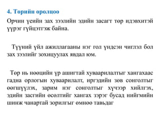 4. Төрийн оролцоо
Орчин үеийн зах зээлийн эдийн засагт төр идэвхитэй
үүрэг гүйцэтгэж байна.
Түүний үйл ажиллагааны нэг гол үндсэн чиглэл бол
зах зээлийг зохицуулах явдал юм.
Төр нь нөөцийн үр ашигтай хуваарилалтыг хангахаас
гадна орлогын хуваарилалт, иргэдийн зөв сонголтыг
өөгшүүлэх, зарим нэг сонголтыг хүчээр хийлгэх,
эдийн засгийн өсөлтийг хангах зэрэг бусад нийгмийн
шинж чанартай зорилгыг өмнөө тавьдаг
 