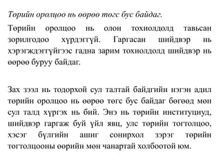 Төрийн оролцоо нь өөрөө төгс бус байдаг.
Төрийн оролцоо нь олон тохиолдолд тавьсан
зорилгодоо хүрдэггүй. Гаргасан шийдвэр нь
хэрэгждэггүйгээс гадна зарим тохиолдолд шийдвэр нь
өөрөө буруу байдаг.
Зах зээл нь тодорхой сул талтай байдгийн нэгэн адил
төрийн оролцоо нь өөрөө төгс бус байдаг бөгөөд мөн
сул талд хүргэх нь бий. Энэ нь төрийн институциуд,
шийдвэр гаргаж буй үйл явц, улс төрийн тогтолцоо,
хэсэг бүлгийн ашиг сонирхол зэрэг төрийн
тогтолцооны өөрийн мөн чанартай холбоотой юм.
 