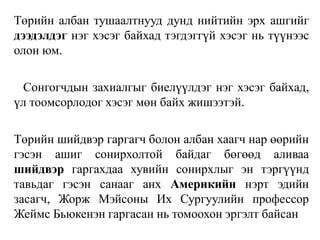 Төрийн албан тушаалтнууд дунд нийтийн эрх ашгийг
дээдэлдэг нэг хэсэг байхад тэгдэггүй хэсэг нь түүнээс
олон юм.
Сонгогчдын захиалгыг биелүүлдэг нэг хэсэг байхад,
үл тоомсорлодог хэсэг мөн байх жишээтэй.
Төрийн шийдвэр гаргагч болон албан хаагч нар өөрийн
гэсэн ашиг сонирхолтой байдаг бөгөөд аливаа
шийдвэр гаргахдаа хувийн сонирхлыг эн тэргүүнд
тавьдаг гэсэн санааг анх Америкийн нэрт эдийн
засагч, Жорж Мэйсоны Их Сургуулийн профессор
Жеймс Бьюкенэн гаргасан нь томоохон эргэлт байсан
 