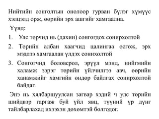Нийтийн сонголтын онолоор гурван бүлэг хүмүүс
хэлцэлд орж, өөрийн эрх ашгийг хамгаална.
Үүнд:
1. Улс төрчид нь (дахин) сонгогдох сонирхолтой
2. Төрийн албан хаагчид цалингаа өсгөж, эрх
мэдлээ хамгаалан үлдэх сонихолтой
3. Сонгогчид боловсрол, эрүүл мэнд, нийгмийн
халамж зэрэг төрийн үйлчилгээ авч, өөрийн
ханамжийг хамгийн өндөр байлгах сонирхолтой
байдаг.
Энэ нь хялбаршуулсан загвар хэдий ч улс төрийн
шийдвэр гаргаж буй үйл явц, түүний үр дүнг
тайлбарлахад ихээхэн дөхөмтэй болгодог.
 