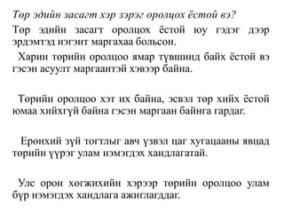 Төр эдийн засагт хэр зэрэг оролцох ёстой вэ?
Төр эдийн засагт оролцох ёстой юу гэдэг дээр
эрдэмтэд нэгэнт маргахаа больсон.
Харин төрийн оролцоо ямар түвшинд байх ёстой вэ
гэсэн асуулт маргаантэй хэвээр байна.
Төрийн оролцоо хэт их байна, эсвэл төр хийх ёстой
юмаа хийхгүй байна гэсэн маргаан байнга гардаг.
Ерөнхий зүй тогтлыг авч үзвэл цаг хугацааны явцад
төрийн үүрэг улам нэмэгдэх хандлагатай.
Улс орон хөгжихийн хэрээр төрийн оролцоо улам
бүр нэмэгдэх хандлага ажиглагддаг.
 