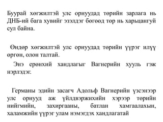 Буурай хөгжилтэй улс орнуудад төрийн зарлага нь
ДНБ-ий бага хувийг эзэлдэг бөгөөд төр нь харьцангуй
сул байна.
Өндөр хөгжилтэй улс орнуудад төрийн үүрэг илүү
өргөн, олон талтай.
Энэ ерөнхий хандлагыг Вагнерийн хууль гэж
нэрлэдэг.
Германы эдийн засагч Адольф Вагнерийн үзсэнээр
улс орнууд аж үйлдвэржихийн хэрээр төрийн
нийгмийн, захиргааны, батлан хамгаалахын,
халамжийн үүрэг улам нэмэгдэх хандлагатай
 