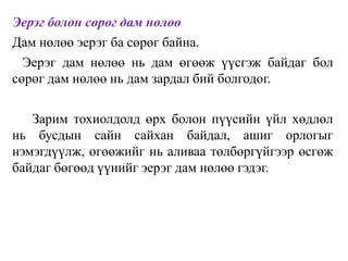 Эерэг болон сөрөг дам нөлөө
Дам нөлөө эерэг ба сөрөг байна.
Эерэг дам нөлөө нь дам өгөөж үүсгэж байдаг бол
сөрөг дам нөлөө нь дам зардал бий болгодог.
Зарим тохиолдолд өрх болон пүүсийн үйл хөдлөл
нь бусдын сайн сайхан байдал, ашиг орлогыг
нэмэгдүүлж, өгөөжийг нь аливаа төлбөргүйгээр өсгөж
байдаг бөгөөд үүнийг эерэг дам нөлөө гэдэг.
 