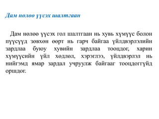 Дам нөлөө үүсэх шалтгаан
Дам нөлөө үүсэх гол шалтгаан нь хувь хүмүүс болон
пүүсүүд зөвхөн өөрт нь гарч байгаа үйлдвэрлэлийн
зардлаа буюу хувийн зардлаа тооцдог, харин
хүмүүсийн үйл хөдлөл, хэрэглээ, үйлдвэрлэл нь
нийгэмд ямар зардал учруулж байгааг тооцдоггүйд
оршдог.
 