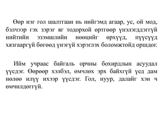 Өөр нэг гол шалтгаан нь нийгэмд агаар, ус, ой мод,
бэлчээр гэх зэрэг яг тодорхой өртгөөр үнэлэгддэггүй
нийтийн эзэмшлийн нөөцийг өрхүүд, пүүсүүд
хязгааргүй бөгөөд үнэгүй хэрэглэх боломжтойд оршдог.
Ийм учраас байгаль орчны бохирдлын асуудал
үүсдэг. Өөрөөр хэлбэл, өмчлөх эрх байхгүй үед дам
нөлөө илүү ихээр үүсдэг. Гол, нуур, далайг хэн ч
өмчилдөггүй.
 