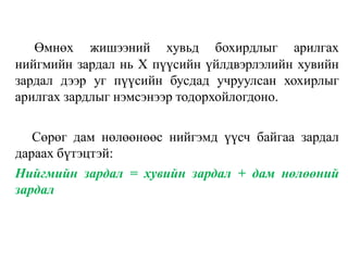 Өмнөх жишээний хувьд бохирдлыг арилгах
нийгмийн зардал нь X пүүсийн үйлдвэрлэлийн хувийн
зардал дээр уг пүүсийн бусдад учруулсан хохирлыг
арилгах зардлыг нэмсэнээр тодорхойлогдоно.
Сөрөг дам нөлөөнөөс нийгэмд үүсч байгаа зардал
дараах бүтэцтэй:
Нийгмийн зардал = хувийн зардал + дам нөлөөний
зардал
 