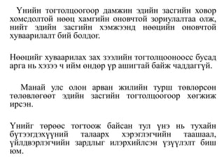 Үнийн тогтолцоогоор дамжин эдийн засгийн ховор
хомсдолтой нөөц хамгийн оновчтой зориулалтаа олж,
нийт эдийн засгийн хэмжээнд нөөцийн оновчтой
хуваарилалт бий болдог.
Нөөцийг хуваарилах зах зээлийн тогтолцооноосс бусад
арга нь хэзээ ч ийм өндөр үр ашигтай байж чаддаггүй.
Манай улс олон арван жилийн турш төвлөрсөн
төлөвлөгөөт эдийн засгийн тогтолцоогоор хөгжиж
ирсэн.
Үнийг төрөөс тогтоож байсан тул үнэ нь тухайн
бүтээгдэхүүний талаарх хэрэглэгчийн таашаал,
үйлдвэрлэгчийн зардлыг илэрхийлсэн үзүүлэлт биш
юм.
 