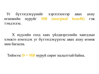 Уг бүтээгдэхүүнийг хэрэглэснээр авах ахиу
өгөөжийн муруйг MB (marginal benefit) гэж
тэмдэглэе.
X пүүсийн голд хаях үйлдвэрлэлийн хаягдлын
хэмжээ нэмэгдэх уг бүтээгдэхүүнээс авах ахиу өгөөж
мөн багасна.
Тиймээс D = MB муруй сөрөг налалттай байна.
 