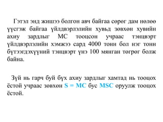 Гэтэл энд жишээ болгон авч байгаа сөрөг дам нөлөө
үүсгэж байгаа үйлдвэрлэлийн хувьд зөвхөн хувийн
ахиу зардлыг МС тооцсон учраас тэнцвэрт
үйлдвэрлэлийн хэмжээ сард 4000 тонн бол нэг тонн
бүтээгдэхүүний тэнцвэрт үнэ 100 мянган төгрөг болж
байна.
Зүй нь гарч буй бүх ахиу зардлыг хамтад нь тооцох
ёстой учраас зөвхөн S = MC бус MSC оруулж тооцох
ёстой.
 