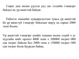 Сөрөг дам нөлөө үүссэн үед зах зээлийн тэнцвэрт
байдал нь үр ашигтай байдаг.
Тиймээс нөөцийн хуваарилалтын хувьд үр ашигтай
ба үр ашиггүй тэнцвэрт байдлын зөрүү нь сарын 2000
тонн болно.
Үр ашигтай тэнцвэрт үнийн түвшин өссөн хэдий ч уг
пүүсийн нийт орлого 4000 тонн х 100000 төгрөг=400
сая төгрөг байсан бол 2000 тонн х 150000 төгрөг=300
сая төгрөг болж буурсан байна.
 