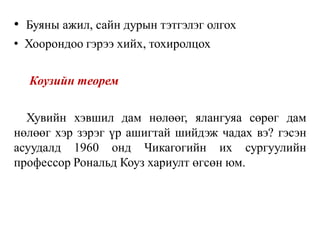 • Буяны ажил, сайн дурын тэтгэлэг олгох
• Хоорондоо гэрээ хийх, тохиролцох
Коузийн теорем
Хувийн хэвшил дам нөлөөг, ялангуяа сөрөг дам
нөлөөг хэр зэрэг үр ашигтай шийдэж чадах вэ? гэсэн
асуудалд 1960 онд Чикагогийн их сургуулийн
профессор Рональд Коуз хариулт өгсөн юм.
 