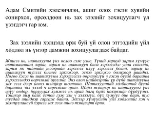Адам Смитийн хэлсэнчлэн, ашиг олох гэсэн хувийн
сонирхол, өрсөлдөөн нь зах зээлийг зохицуулагч үл
үзэгдэгч гар юм.
Зах зээлийн хэлцэлд орж буй үй олон этгээдийн үйл
хөдлөл нь үнээр дамжин зохицуулагдаж байдаг.
Жишээ нь, шатахууны үнэ өслөө гэж үзье. Үүний хариуд зарим хүмүүс
автомашинаа зарна, зарим нь шатахуун бага хэрэглэдэг унаа сонгоно,
зарим нь нийтийн тээврийн хэрэгсэл илүү хэрэглэх болно, зарим нь
шатахуун түгээх бизнес эрхлэхээр, эсвэл эрхлэхээ болихоор шийднэ.
Нөгөө хэсэг нь шатахууны хэрэглээгээ өөрчлөхгүй ч гэсэн бусад барааны
хэрэглээндээ өөрчлөлт оруулна. Энэ олон шийдвэрийн үр дүнд шатахууны
зах зээл дээр шинэ тэнцвэр тогтоно. Шатахуунтай холбоотой бусад
барааны зах зээлд ч өөрчлөлт орно. Шинэ тэнцвэр нь шатахууны үнэ
илүү өндөр, борлуулах хэмжээ нь арай бага байх нөхцөлийг бүрдүүлнэ.
Тэнцвэр ийм байх ёстой гэж хэн ч хэлээгүй, бүх хүмүүс бие даан, тус
тусдаа шийдвэр гаргаж байна. Эдгээр хүмүүсийн үйл хөдлөлийг хэн ч
зохицуулаагүй хэрнээ зах зээл шинэ тэнцвэрт орно.
 
