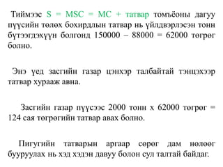 Тиймээс S = МSС = МС + татвар томъёоны дагуу
пүүсийн төлөх бохирдлын татвар нь үйлдвэрлэсэн тонн
бүтээгдэхүүн болгонд 150000 – 88000 = 62000 төгрөг
болно.
Энэ үед засгийн газар цэнхэр талбайтай тэнцэхээр
татвар хурааж авна.
Засгийн газар пүүсээс 2000 тонн х 62000 төгрөг =
124 сая төгрөгийн татвар авах болно.
Пигугийн татварын аргаар сөрөг дам нөлөөг
бууруулах нь хэд хэдэн давуу болон сул талтай байдаг.
 