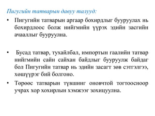 Пигугийн татварын давуу талууд:
• Пигугийн татварын аргаар бохирдлыг бууруулах нь
бохирдлоос болж нийгмийн үүрэх эдийн засгийн
ачааллыг бууруулна.
• Бусад татвар, тухайлбал, импортын гаалийн татвар
нийгмийн сайн сайхан байдлыг бууруулж байдаг
бол Пигугийн татвар нь эдийн засагт зөв сэтгэлгээ,
хөшүүрэг бий болгоно.
• Төрөөс татварын түвшинг оновчтой тогтоосноор
учрах хор хохирлын хэмжээг зохицуулна.
 