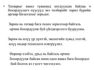• Татварыг ижил түвшинд ногдуулсан байлаа ч
бохирдуулагч пүүсүүд энэ төлбөрийг төрөл бүрийн
аргаар багасгахыг зорьдог.
Зарим нь татвар бага төлөх зорилгоор байгаль
орчин бохирдуулж буй үйлдвэрлэлээ бууруулна.
Зарим нь илүү үр дүнтэй, экологийн хувьд ээлтэй,
илүү өндөр технологи нэвтрүүлнэ.
Өөрөөр хэлбэл, урьд нь байгаль орчин
бохирдуулж байсан нөөц одоо яавал бага бохирдол
бий болгох вэ гэдэгт чиглэгдэнэ.
 