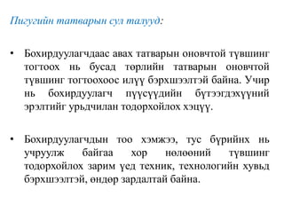 Пигугийн татварын сул талууд:
• Бохирдуулагчдаас авах татварын оновчтой түвшинг
тогтоох нь бусад төрлийн татварын оновчтой
түвшинг тогтоохоос илүү бэрхшээлтэй байна. Учир
нь бохирдуулагч пүүсүүдийн бүтээгдэхүүний
эрэлтийг урьдчилан тодорхойлох хэцүү.
• Бохирдуулагчдын тоо хэмжээ, тус бүрийнх нь
учруулж байгаа хор нөлөөний түвшинг
тодорхойлох зарим үед техник, технологийн хувьд
бэрхшээлтэй, өндөр зардалтай байна.
 
