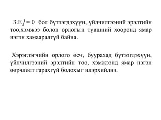 3.Ed
I = 0 бол бүтээгдэхүүн, үйлчилгээний эрэлтийн
тоо,хэмжээ болон орлогын түвшний хооронд ямар
нэгэн хамааралгүй байна.
Хэрэглэгчийн орлого өсч, буурахад бүтээгдэхүүн,
үйлчилгээний эрэлтийн тоо, хэмжээнд ямар нэгэн
өөрчлөлт гарахгүй болохыг илэрхийлнэ.
 