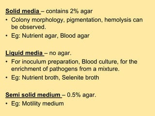 Solid media – contains 2% agar
• Colony morphology, pigmentation, hemolysis can
be observed.
• Eg: Nutrient agar, Blood agar
Liquid media – no agar.
• For inoculum preparation, Blood culture, for the
enrichment of pathogens from a mixture.
• Eg: Nutrient broth, Selenite broth
Semi solid medium – 0.5% agar.
• Eg: Motility medium
 