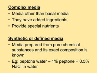 Complex media
• Media other than basal media
• They have added ingredients
• Provide special nutrients
Synthetic or defined media
• Media prepared from pure chemical
substances and its exact composition is
known
• Eg: peptone water – 1% peptone + 0.5%
NaCl in water
 