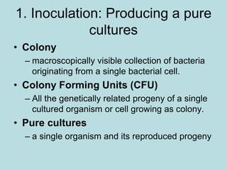 1. Inoculation: Producing a pure
cultures
• Colony
– macroscopically visible collection of bacteria
originating from a single bacterial cell.
• Colony Forming Units (CFU)
– All the genetically related progeny of a single
cultured organism or cell growing as colony.
• Pure cultures
– a single organism and its reproduced progeny
 