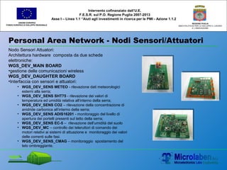 Personal Area Network - Nodi Sensori/Attuatori
UNIONE EUROPEA
FONDO EUROPEO DI SVILUPPO REGIONALE
REGIONE PUGLIA
AREA POLITICHE PER LO SVILUPPO IL LAVORO
E L’INNOVAZIONE
Intervento cofinanziato dall’U.E.
F.E.S.R. sul P.O. Regione Puglia 2007-2013
Asse I – Linea 1.1 “Aiuti agli investimenti in ricerca per le PMI - Azione 1.1.2
Nodo Sensori Attuatori:
Architettura hardware composta da due schede
elettroniche:
WGS_DEV_MAIN BOARD
•gestione delle comunicazioni wireless
WGS_DEV_DAUGHTER BOARD
•Interfaccia con sensori e attuatori:
• WGS_DEV_SENS METEO - rilevazione dati meteorologici
esterni alla serra;
• WGS_DEV_SENS SHT75 - rilevazione dei valori di
temperatura ed umidità relativa all’interno della serra;
• WGS_DEV_SENS CO2 – rilevazione della concentrazione di
anidride carbonica all’interno della serra;
• WGS_DEV_SENS ADIS16201 - monitoraggio del livello di
apertura dei portelli presenti sul tetto della serra;
• WGS_DEV_SENS EC-5 – rilevazione dell’umidità del suolo
• WGS_DEV_MC – controllo dei teleruttori di comando dei
motori relativi ai sistemi di attuazione e monitoraggio dei valori
delle correnti sulle fasi.
• WGS_DEV_SENS_CMAG – monitoraggio spostamento del
telo ombreggiante.
 