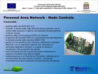 Personal Area Network - Nodo Centrale
UNIONE EUROPEA
FONDO EUROPEO DI SVILUPPO REGIONALE
REGIONE PUGLIA
AREA POLITICHE PER LO SVILUPPO IL LAVORO
E L’INNOVAZIONE
Intervento cofinanziato dall’U.E.
F.E.S.R. sul P.O. Regione Puglia 2007-2013
Asse I – Linea 1.1 “Aiuti agli investimenti in ricerca per le PMI - Azione 1.1.2
Funzionalità :
• gestione della rete IEEE 802.15.4;
• controllo, in tempo reale, dello stato dei sensori /attuatori, per la
verifica delle situazioni di allarme, da segnalare tempestivamente
al Server remoto;
• gestione della comunicazione GPRS con il Server
• la gestione del ricevitore GPS con l’acquisizione dei dati attraverso
le stringhe previste dallo standard NMEA 0183
• gestione di una periferica che comunica, utilizzando lo standard
Bluetooth, con un dispositivo palmare che, attraverso un
particolare applicativo software, è in grado di ricevere e
visualizzare i dati provenienti dai sensori;
• memorizzazione dei dati acquisiti dal sistema attraverso un
supporto rimovibile di tipo Secure Digital;
• implementazione di un Web Server Embedded, utilizzato per la
visualizzazione dei valori relativi ai sensori , nonché per
l’impostazione di alcuni parametri di funzionamento del sistema.
 