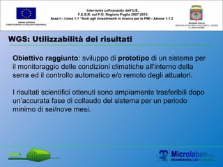 WGS: Utilizzabilità dei risultati
UNIONE EUROPEA
FONDO EUROPEO DI SVILUPPO REGIONALE
REGIONE PUGLIA
AREA POLITICHE PER LO SVILUPPO IL LAVORO
E L’INNOVAZIONE
Obiettivo raggiunto: sviluppo di prototipo di un sistema per
il monitoraggio delle condizioni climatiche all’interno della
serra ed il controllo automatico e/o remoto degli attuatori.
I risultati scientifici ottenuti sono ampiamente trasferibili dopo
un’accurata fase di collaudo del sistema per un periodo
minimo di sei/nove mesi.
Intervento cofinanziato dall’U.E.
F.E.S.R. sul P.O. Regione Puglia 2007-2013
Asse I – Linea 1.1 “Aiuti agli investimenti in ricerca per le PMI - Azione 1.1.2
 