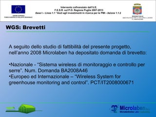 WGS: Brevetti
UNIONE EUROPEA
FONDO EUROPEO DI SVILUPPO REGIONALE
REGIONE PUGLIA
AREA POLITICHE PER LO SVILUPPO IL LAVORO
E L’INNOVAZIONE
A seguito dello studio di fattibilità del presente progetto,
nell’anno 2008 Microlaben ha depositato domanda di brevetto:
•Nazionale - “Sistema wireless di monitoraggio e controllo per
serre”. Num. Domanda BA2008A46
•Europeo ed Internazionale – “Wireless System for
greenhouse monitoring and control”. PCT/IT2008000671
Intervento cofinanziato dall’U.E.
F.E.S.R. sul P.O. Regione Puglia 2007-2013
Asse I – Linea 1.1 “Aiuti agli investimenti in ricerca per le PMI - Azione 1.1.2
 