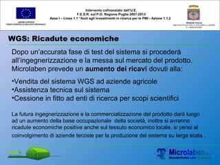 WGS: Ricadute economiche
UNIONE EUROPEA
FONDO EUROPEO DI SVILUPPO REGIONALE
REGIONE PUGLIA
AREA POLITICHE PER LO SVILUPPO IL LAVORO
E L’INNOVAZIONE
Dopo un’accurata fase di test del sistema si procederà
all’ingegnerizzazione e la messa sul mercato del prodotto.
Microlaben prevede un aumento dei ricavi dovuti alla:
•Vendita del sistema WGS ad aziende agricole
•Assistenza tecnica sul sistema
•Cessione in fitto ad enti di ricerca per scopi scientifici
La futura ingegnerizzazione e la commercializzazione del prodotto darà luogo
ad un aumento della base occupazionale della società, inoltre si avranno
ricadute economiche positive anche sul tessuto economico locale, si pensi al
coinvolgimento di aziende terziste per la produzione del sistema su larga scala .
Intervento cofinanziato dall’U.E.
F.E.S.R. sul P.O. Regione Puglia 2007-2013
Asse I – Linea 1.1 “Aiuti agli investimenti in ricerca per le PMI - Azione 1.1.2
 