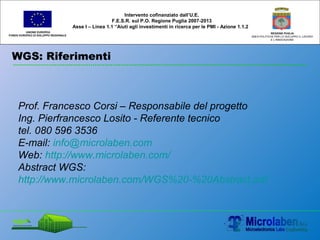 WGS: Riferimenti
UNIONE EUROPEA
FONDO EUROPEO DI SVILUPPO REGIONALE
REGIONE PUGLIA
AREA POLITICHE PER LO SVILUPPO IL LAVORO
E L’INNOVAZIONE
Prof. Francesco Corsi – Responsabile del progetto
Ing. Pierfrancesco Losito - Referente tecnico
tel. 080 596 3536
E-mail: info@microlaben.com
Web: http://www.microlaben.com/
Abstract WGS:
http://www.microlaben.com/WGS%20-%20Abstract.pdf
Intervento cofinanziato dall’U.E.
F.E.S.R. sul P.O. Regione Puglia 2007-2013
Asse I – Linea 1.1 “Aiuti agli investimenti in ricerca per le PMI - Azione 1.1.2
 