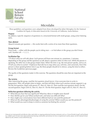 National	
                   School	
                   Reform	
                   Faculty
      Harmony	
      Education	   www.nsrfharmony.org
         Center


                                                                Microlabs
      These	guidelines	and	questions	were	adapted	from	those	developed	by	Julian	Weissglass	for	the	National	
               Coalition	for	Equity	in	Education	based	at	the	University	of	California,	Santa	Barbara.
     Purpose
     To	address	a	specific	sequence	of	questions	in	a	structured	format	with	small	groups,	using	active	listening	
     skills.	

     Time	allotted
     About	8	minutes	per	question	—	this	works	best	with	a	series	of	no	more	than	three	questions.

     Group	format
     Form	triads	—	either	with	the	people	you’re	sitting	near	—	or	find	others	in	the	group	you	don’t	know	
     well.	Number	off	—	1,	2,	3.	

     Facilitation	Tips
     “I’ll	direct	what	we	will	talk	about.	Each	person	will	have	one	minute	(or,	sometimes,	2	minutes,	
     depending	on	the	group	and	the	question)	to	talk	about	a	question	when	it’s	their	turn.	While	the	person	is	
     speaking,	the	other	two	in	the	group	simply	listen.	When	the	time	is	up,	the	next	person	speaks,	and	so	on.	
     I’ll	tell	you	when	to	switch.”	Emphasize	that	talk	has	to	stop	when	you	call	time,	and	conversely,	that	if	the	
     person	is	done	speaking	before	time	is	up,	the	three	people	should	sit	in	silence,	using	the	time	to	reflect.	
     Review	the	Guidelines	(previous	page).

     The	quality	of	the	questions	matter	in	this	exercise.	The	questions	should	be	ones	that	are	important	to	the	
     group.

     The	Activity
     After	instructing	the	group,	read	the	first	question	aloud	(twice).	Give	everyone	time	to	write	in	
     preparation.	Then,	tell	people	when	to	begin,	and	then	tell	them	when	each	one/two	minute	segment	is	up.	
     On	the	first	question,	begin	with	person	#1,	then	#2,	then	#3.	Then	read	the	next	question	aloud.	On	the	
     second	question,	begin	with	#2,	then	#3,	then	#1.	On	the	third	question,	begin	with	#3,	then	#1,	then	#2.	

     Reflection	questions	following	the	activity
     •	 What	did	you	hear	that	was	significant?	What	key	ideas	or	insights	were	shared?
     •	 How	did	this	go	for	you?	What	worked	well,	and	what	was	difficult?	Why?
     •	 How	might	your	conversations	have	been	different	had	we	not	used	this	protocol?
     •	 What	are	the	advantages/disadvantages	of	using	this	activity?	When	would	you	use	this	protocol?
     •	 What	would	you	want	to	keep	in	mind	as	someone	facilitating	this	activity?




Protocols	are	most	powerful	and	effective	when	used	within	an	ongoing	professional	learning	community	such	as	a	Critical	Friends	Group®	and	facilitated	
by	a	skilled	coach.	To	learn	more	about	professional	learning	communities	and	seminars	for	new	or	experienced	coaches,	please	visit	the	National	School	
Reform	Faculty	website	at	www.nsrfharmony.org.
 
