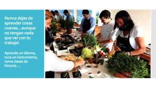 Nunca dejes de
aprender cosas
nuevas…aunque
no tengan nada
que ver con tu
trabajo!
Aprende un idioma,
toca un instrumento,
toma clases de
historia…
 