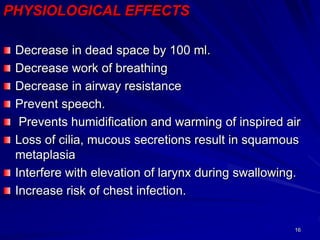 16
PHYSIOLOGICAL EFFECTS
Decrease in dead space by 100 ml.
Decrease work of breathing
Decrease in airway resistance
Prevent speech.
Prevents humidification and warming of inspired air
Loss of cilia, mucous secretions result in squamous
metaplasia
Interfere with elevation of larynx during swallowing.
Increase risk of chest infection.
 