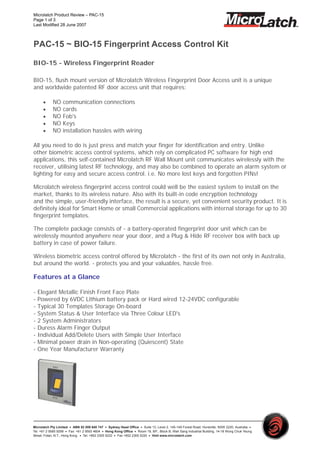Microlatch Product Review – PAC-15
Page 1 of 3
Last Modified 28 June 2007



PAC-15 ~ BIO-15 Fingerprint Access Control Kit

BIO-15 - Wireless Fingerprint Reader

BIO-15, flush mount version of Microlatch Wireless Fingerprint Door Access unit is a unique
and worldwide patented RF door access unit that requires:

      •     NO     communication connections
      •     NO     cards
      •     NO     Fob's
      •     NO     Keys
      •     NO     installation hassles with wiring

All you need to do is just press and match your finger for identification and entry. Unlike
other biometric access control systems, which rely on complicated PC software for high end
applications, this self-contained Microlatch RF Wall Mount unit communicates wirelessly with the
receiver, utilising latest RF technology, and may also be combined to operate an alarm system or
lighting for easy and secure access control. i.e. No more lost keys and forgotten PINs!

Microlatch wireless fingerprint access control could well be the easiest system to install on the
market, thanks to its wireless nature. Also with its built-in code encryption technology
and the simple, user-friendly interface, the result is a secure, yet convenient security product. It is
definitely ideal for Smart Home or small Commercial applications with internal storage for up to 30
fingerprint templates.

The complete package consists of - a battery-operated fingerprint door unit which can be
wirelessly mounted anywhere near your door, and a Plug & Hide RF receiver box with back up
battery in case of power failure.

Wireless biometric access control offered by Microlatch - the first of its own not only in Australia,
but around the world. - protects you and your valuables, hassle free.

Features at a Glance

-   Elegant Metallic Finish Front Face Plate
-   Powered by 6VDC Lithium battery pack or Hard wired 12-24VDC configurable
-   Typical 30 Templates Storage On-board
-   System Status & User Interface via Three Colour LED's
-   2 System Administrators
-   Duress Alarm Finger Output
-   Individual Add/Delete Users with Simple User Interface
-   Minimal power drain in Non-operating (Quiescent) State
-   One Year Manufacturer Warranty




Microlatch Pty Limited ․ ABN 52 059 640 747 ․ Sydney Head Office ․ Suite 13, Level 2, 145-149 Forest Road, Hurstville, NSW 2220, Australia ․
Tel: +61 2 9585 9299 ․ Fax: +61 2 9593 4604 ․ Hong Kong Office ․ Room 19, 8/F., Block B, Wah Sang Industrial Building, 14-18 Wong Chuk Yeung
Street, Fotan, N.T., Hong Kong. ․ Tel: +852 2305 5222 ․ Fax +852 2305 5220 ․ Visit www.microlatch.com
 