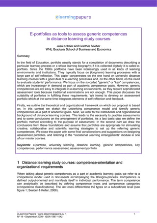 E-portfolios as tools to assess generic competences
in distance learning study courses
Julia Krämer and Günther Seeber
WHL Graduate School of Business and Economics
Summary
In the field of Education, portfolio usually stands for a compilation of documents describing a
particular learning process or a whole learning biography; if it is collected digitally it is called e-
portfolio. Since the 1990s portfolios have been increasingly used in all kinds of learning
environments and institutions. They typically focus on (long-term) learning processes with a
large part of self-reflection. This paper concentrates on the one hand on university distance
learning courses with a good deal of e-learning processes and, on the other hand, on the need
to evaluate students’ performance. We focus on the so-called "generic" or "key" competences,
which are increasingly in demand as part of academic competence goals. However, generic
competences are not easy to integrate in e-learning environments, as they require sophisticated
assessment tools because traditional examinations are not enough. This paper discusses the
suitability of portfolios in fulfilling these requirements. We intend to develop an assessment
portfolio which at the same time integrates elements of self-reflection and feedback.
Firstly, we outline the theoretical and organizational framework on which our proposal is based
on. In this context we sketch the underlying competence model and identify generic
competences as a part of academic goals. Next, we refer to the institutional and organizational
background of distance learning courses. This leads to the necessity to practise assessments
and to some conclusions on the arrangement of portfolios. As a last basic step we define the
portfolio method according to the purpose of assessment. In the second part we draw the
conclusions from these foundations and assume that portfolios are appropriate for stimulating
creative, collaborative and scientific learning strategies to set up the referring generic
competences. We close the paper with some final considerations and suggestions on designing
assessment portfolios, and referring to the “Vocational Learning Arrangements” module in one
of our master courses.
Keywords: e-portfolio, university learning, distance learning, generic competences, key
competences, performance assessment, assessment portfolio
1 Distance learning study courses: competence-orientation and
organizational requirements
When talking about generic competences as a part of academic learning goals we refer to a
competence model used in documents accompanying the Bologna-process. Competence is
defined output-oriented and manifests itself in individual performance. The term competence
can analytically be described by defining competence types and competence categories
(competence classifications). The last ones differentiate the types on a subordinate level (see
figure 1; Seeber & Keller, 2006).
eLearning Papers • www.elearningpapers.eu • 1
Nº 16 • September 2009 • ISSN 1887-1542
 