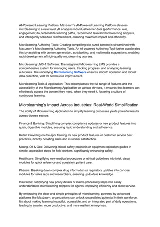 AI-Powered Learning Platform: MaxLearn’s AI-Powered Learning Platform elevates
microlearning to a new level. AI analyzes individual learner data (performance, role,
engagement) to personalize learning paths, recommend relevant microlearning snippets,
and intelligently schedule reinforcement, ensuring maximum impact and efficiency.
Microlearning Authoring Tools: Creating compelling bite-sized content is streamlined with
MaxLearn's Microlearning Authoring Tools. An AI-powered Authoring Tool further accelerates
this by assisting with content generation, scriptwriting, and multimedia suggestions, enabling
rapid development of high-quality microlearning courses.
Microlearning LMS & Software: The integrated Microlearning LMS provides a
comprehensive system for managing users, tracking progress, and analyzing learning
outcomes. The underlying Microlearning Software ensures smooth operation and robust
data collection, vital for continuous improvement.
Microlearning Tools & Application: This encompasses the full range of features and the
accessibility of the Microlearning Application on various devices. It ensures that learners can
effortlessly access the content they need, when they need it, fostering a culture of
continuous learning.
Microlearning's Impact Across Industries: Real-World Simplification
The ability of Microlearning Application to simplify learning processes yields powerful results
across diverse sectors:
Finance & Banking: Simplifying complex compliance updates or new product features into
quick, digestible modules, ensuring rapid understanding and adherence.
Retail: Providing on-the-spot training for new product features or customer service best
practices, directly boosting sales and customer satisfaction.
Mining, Oil & Gas: Delivering critical safety protocols or equipment operation guides in
simple, accessible steps for field workers, significantly enhancing safety.
Healthcare: Simplifying new medical procedures or ethical guidelines into brief, visual
modules for quick reference and consistent patient care.
Pharma: Breaking down complex drug information or regulatory updates into concise
modules for sales reps and researchers, ensuring up-to-date knowledge.
Insurance: Simplifying new policy details or claims processing steps into easily
understandable microlearning snippets for agents, improving efficiency and client service.
By embracing the clear and simple principles of microlearning, powered by advanced
platforms like MaxLearn, organizations can unlock unparalleled potential in their workforce.
It's about making learning impactful, accessible, and an integrated part of daily operations,
leading to smarter, more productive, and more resilient enterprises.
 