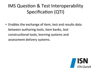 IMS	
  Ques5on	
  &	
  Test	
  Interoperability	
  
Speciﬁca5on	
  (QTI)	
  
•  Enables	
  the	
  exchange	
  of	
  item,	
  test	
  and	
  results	
  data	
  
between	
  authoring	
  tools,	
  item	
  banks,	
  test	
  
construc5onal	
  tools,	
  learning	
  systems	
  and	
  
assessment	
  delivery	
  systems.	
  
 