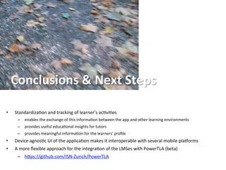 Conclusions	
  &	
  Next	
  Steps	
  
•  Standardiza5on	
  and	
  tracking	
  of	
  learner’s	
  ac5vi5es	
  
–  enables	
  the	
  exchange	
  of	
  this	
  informa5on	
  between	
  the	
  app	
  and	
  other	
  learning	
  environments	
  	
  
–  provides	
  useful	
  educa5onal	
  insights	
  for	
  tutors	
  	
  
–  provides	
  meaningful	
  informa5on	
  for	
  the	
  learners’	
  proﬁle	
  
•  Device	
  agnos5c	
  UI	
  of	
  the	
  applica5on	
  makes	
  it	
  interoperable	
  with	
  several	
  mobile	
  plaeorms	
  
•  A	
  more	
  ﬂexible	
  approach	
  for	
  the	
  integra5on	
  of	
  the	
  LMSes	
  with	
  PowerTLA	
  (beta)	
  
–  hgps://github.com/ISN-­‐Zurich/PowerTLA	
  
 