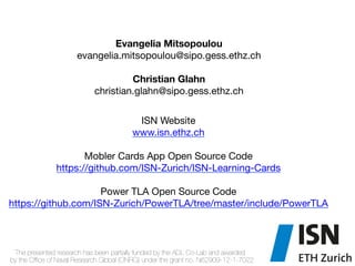 "
"
ISN Website "
www.isn.ethz.ch"
"
Mobler Cards App Open Source Code "
https://github.com/ISN-Zurich/ISN-Learning-Cards
Power TLA Open Source Code
https://github.com/ISN-Zurich/PowerTLA/tree/master/include/PowerTLA"

Evangelia Mitsopoulou
evangelia.mitsopoulou@sipo.gess.ethz.ch
Christian Glahn
christian.glahn@sipo.gess.ethz.ch"

"
The presented research has been partially funded by the ADL Co-Lab and awarded"
by the Ofﬁce of Naval Research Global (ONRG) under the grant no. N62909-12-1-7022
 
