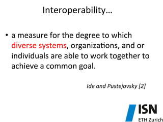 Interoperability…	
  
	
  
•  a	
  measure	
  for	
  the	
  degree	
  to	
  which	
  
diverse	
  systems,	
  organiza5ons,	
  and	
  or	
  
individuals	
  are	
  able	
  to	
  work	
  together	
  to	
  
achieve	
  a	
  common	
  goal.	
  
	
  
	
   	
   	
   	
   	
   	
   	
   	
   	
   	
  Ide	
  and	
  Pustejovsky	
  [2]	
  	
  
 