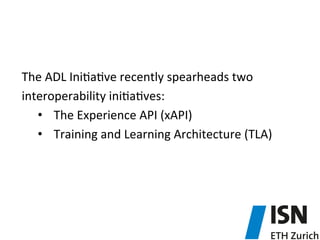  
The	
  ADL	
  Ini5a5ve	
  recently	
  spearheads	
  two	
  
interoperability	
  ini5a5ves:	
  
•  The	
  Experience	
  API	
  (xAPI)	
  	
  
•  Training	
  and	
  Learning	
  Architecture	
  (TLA)	
  
 
