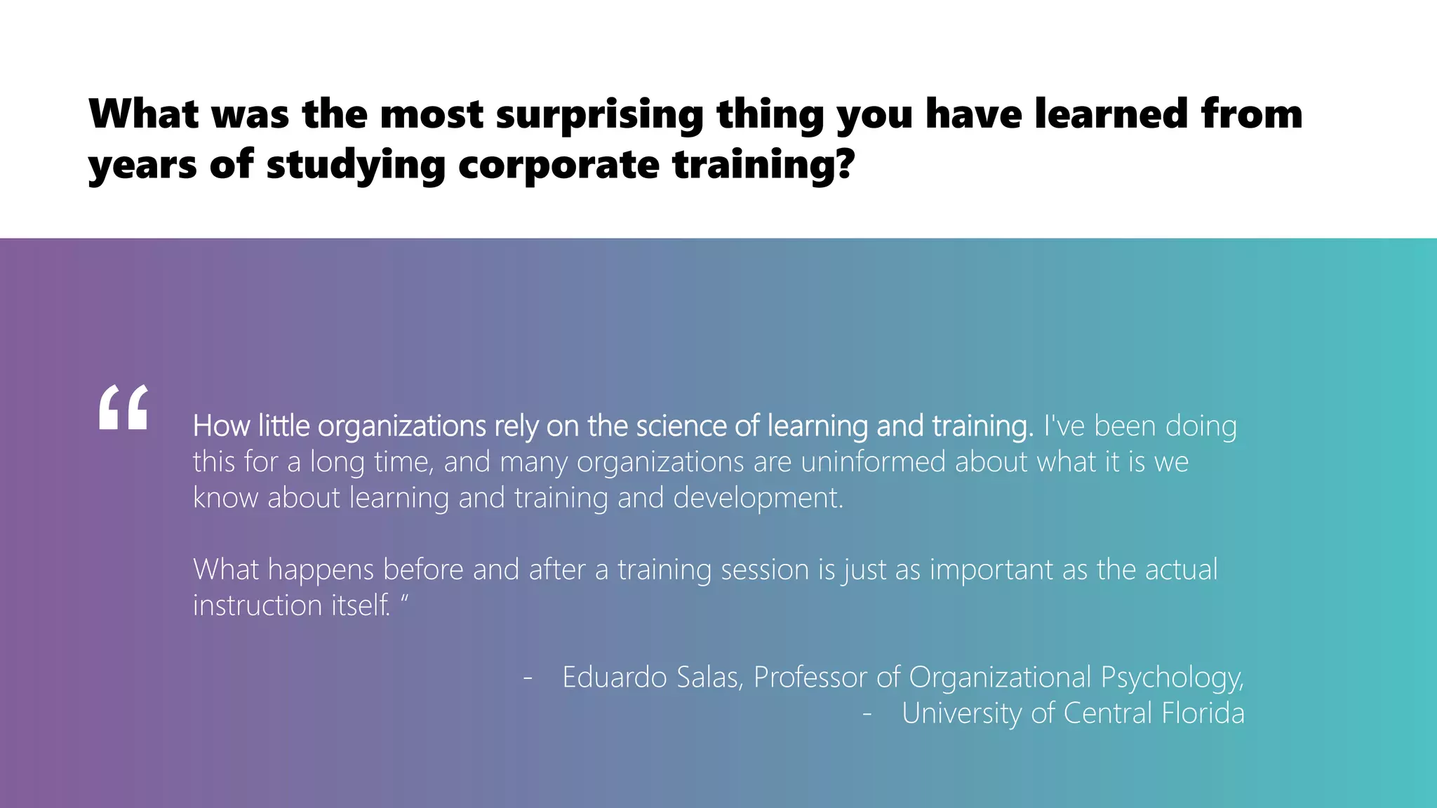 How little organizations rely on the science of learning and training. I've been doing
this for a long time, and many organizations are uninformed about what it is we
know about learning and training and development.
What happens before and after a training session is just as important as the actual
instruction itself. “
- Eduardo Salas, Professor of Organizational Psychology,
- University of Central Florida
“
What was the most surprising thing you have learned from
years of studying corporate training?
 