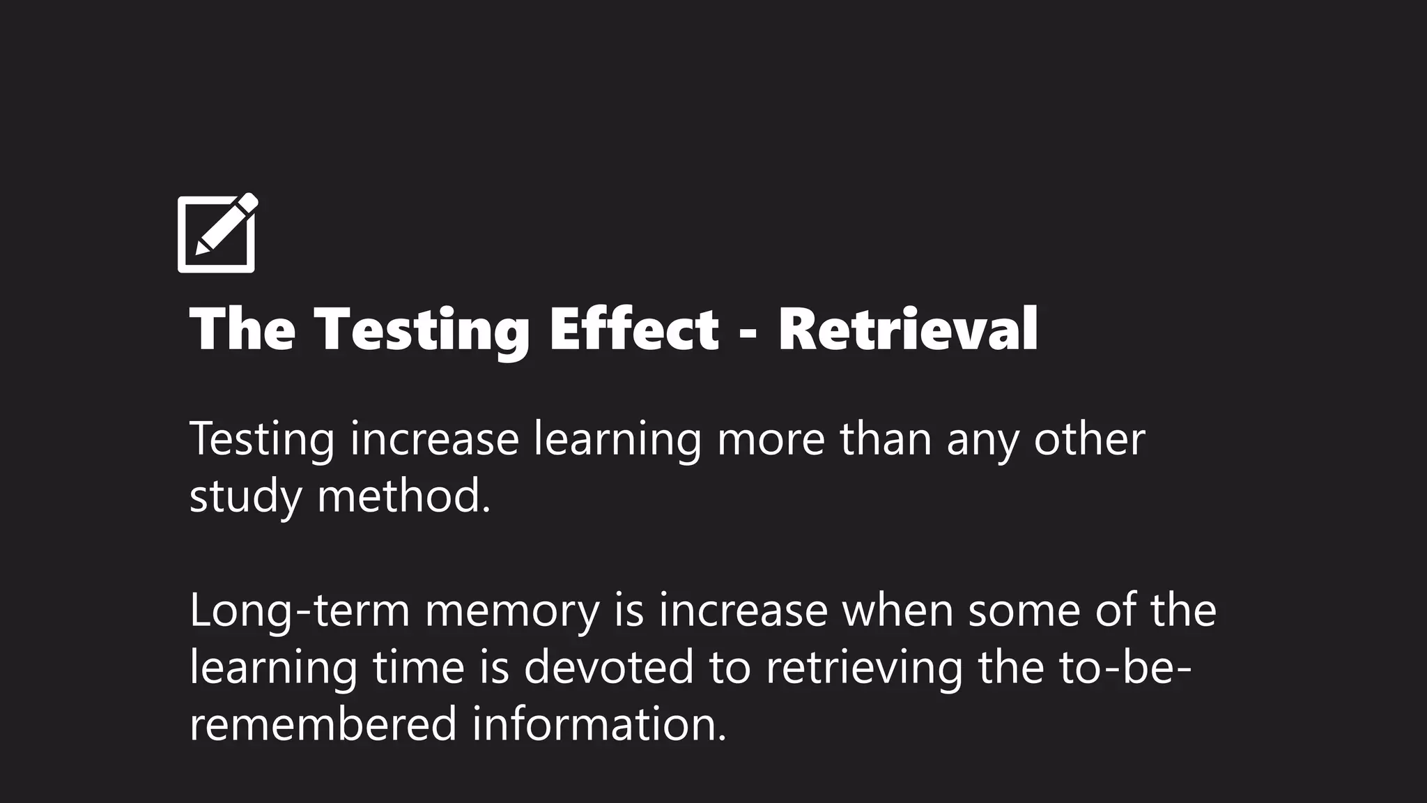 The Testing Effect - Retrieval
Testing increase learning more than any other
study method.
Long-term memory is increase when some of the
learning time is devoted to retrieving the to-be-
remembered information.
 